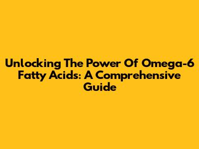 Unlocking The Power Of Omega-6 Fatty Acids: A Comprehensive Guide