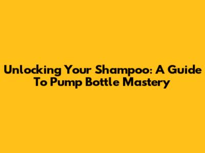 Unlocking Your Shampoo: A Guide To Pump Bottle Mastery