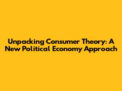 Unpacking Consumer Theory: A New Political Economy Approach