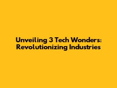 Unveiling 3 Tech Wonders: Revolutionizing Industries