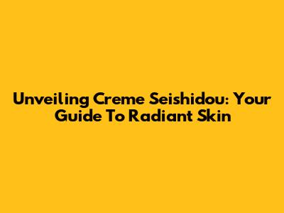 Unveiling Creme Seishidou: Your Guide To Radiant Skin