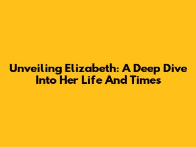 Unveiling Elizabeth: A Deep Dive Into Her Life And Times