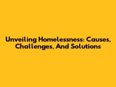 Unveiling Homelessness: Causes, Challenges, And Solutions
