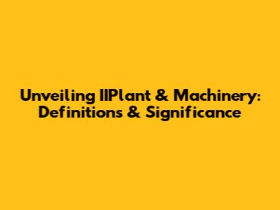 Unveiling IIPlant & Machinery: Definitions & Significance