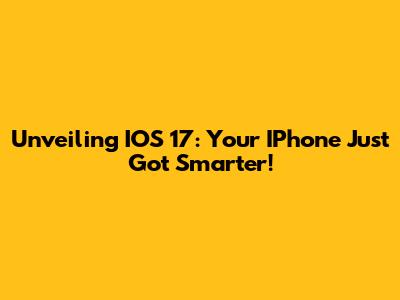 Unveiling IOS 17: Your IPhone Just Got Smarter!