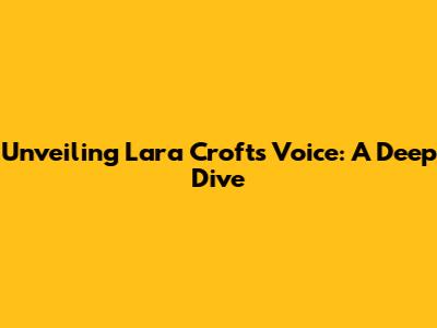 Unveiling Lara Croft's Voice: A Deep Dive