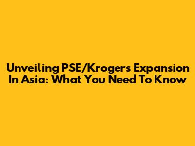 Unveiling PSE/Kroger's Expansion In Asia: What You Need To Know