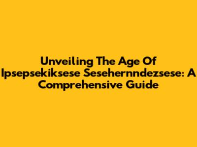 Unveiling The Age Of Ipsepsekiksese Sesehernndezsese: A Comprehensive Guide
