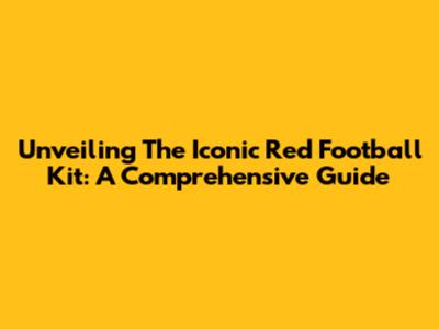 Unveiling The Iconic Red Football Kit: A Comprehensive Guide