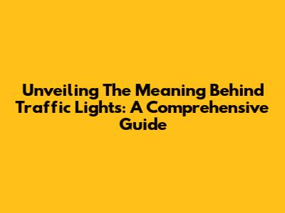 Unveiling The Meaning Behind Traffic Lights: A Comprehensive Guide