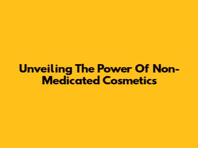 Unveiling The Power Of Non-Medicated Cosmetics