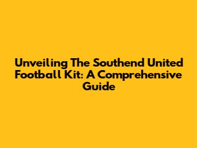 Unveiling The Southend United Football Kit: A Comprehensive Guide