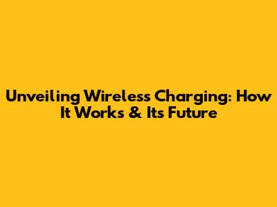 Unveiling Wireless Charging: How It Works & Its Future