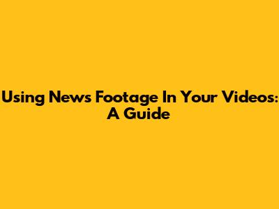 Using News Footage In Your Videos: A Guide