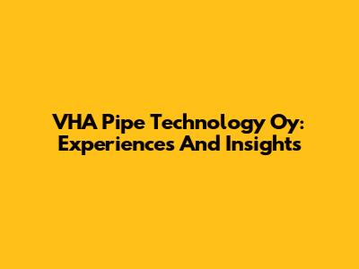 VHA Pipe Technology Oy: Experiences And Insights