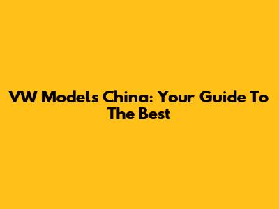 VW Models China: Your Guide To The Best