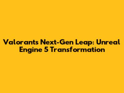 Valorant's Next-Gen Leap: Unreal Engine 5 Transformation