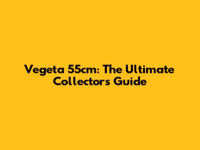 Vegeta 55cm: The Ultimate Collector's Guide