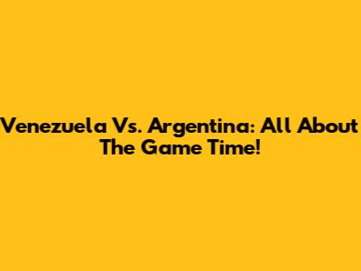 Venezuela Vs. Argentina: All About The Game Time!