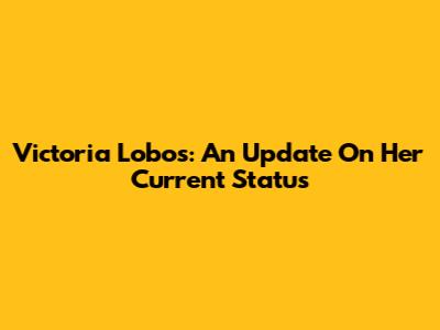 Victoria Lobos: An Update On Her Current Status