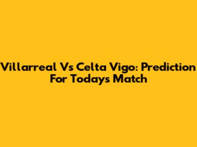 Villarreal Vs Celta Vigo: Prediction For Today's Match