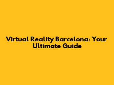 Virtual Reality Barcelona: Your Ultimate Guide