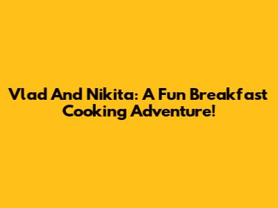 Vlad And Nikita: A Fun Breakfast Cooking Adventure!