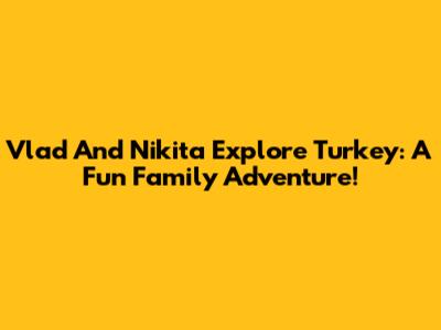 Vlad And Nikita Explore Turkey: A Fun Family Adventure!