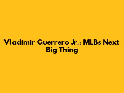 Vladimir Guerrero Jr.: MLB's Next Big Thing