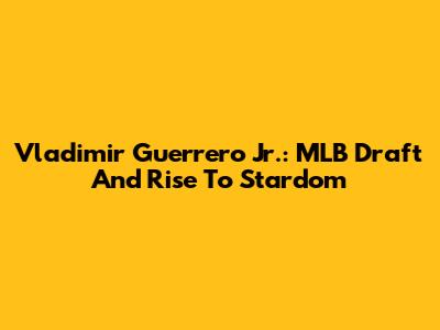 Vladimir Guerrero Jr.: MLB Draft And Rise To Stardom