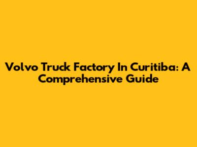 Volvo Truck Factory In Curitiba: A Comprehensive Guide
