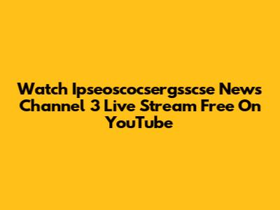 Watch Ipseoscocsergsscse News Channel 3 Live Stream Free On YouTube