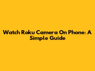 Watch Roku Camera On Phone: A Simple Guide
