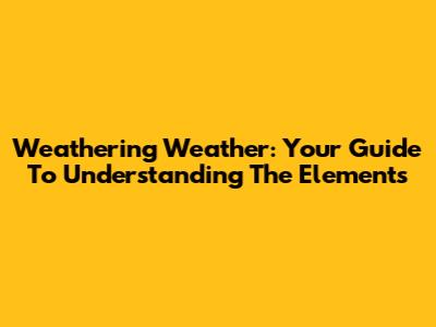 Weathering Weather: Your Guide To Understanding The Elements