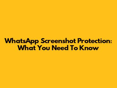 WhatsApp Screenshot Protection: What You Need To Know