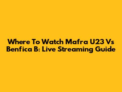 Where To Watch Mafra U23 Vs Benfica B: Live Streaming Guide