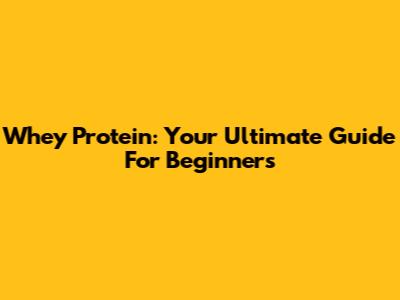 Whey Protein: Your Ultimate Guide For Beginners