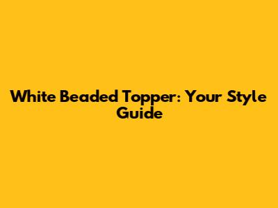 White Beaded Topper: Your Style Guide
