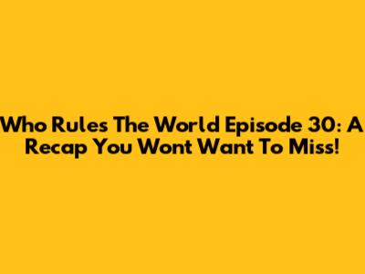 Who Rules The World Episode 30: A Recap You Won't Want To Miss!