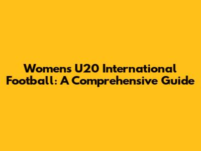 Women's U20 International Football: A Comprehensive Guide