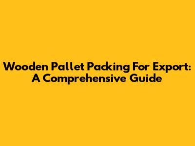 Wooden Pallet Packing For Export: A Comprehensive Guide