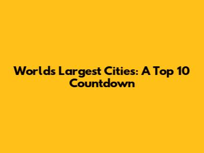 World's Largest Cities: A Top 10 Countdown