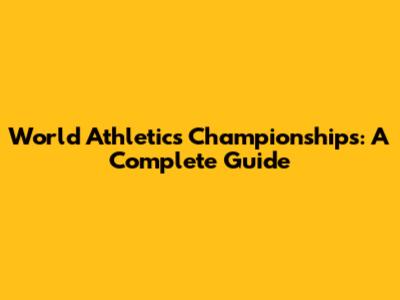World Athletics Championships: A Complete Guide