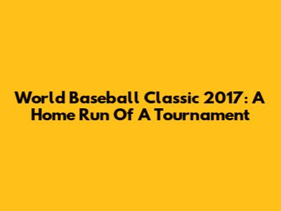 World Baseball Classic 2017: A Home Run Of A Tournament