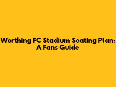 Worthing FC Stadium Seating Plan: A Fan's Guide