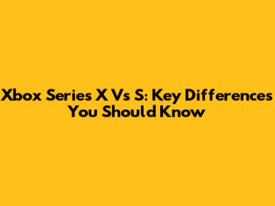 Xbox Series X Vs S: Key Differences You Should Know