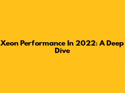 Xeon Performance In 2022: A Deep Dive