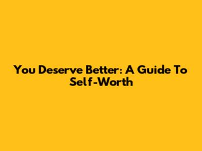 You Deserve Better: A Guide To Self-Worth