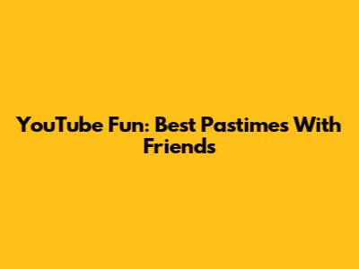 YouTube Fun: Best Pastimes With Friends