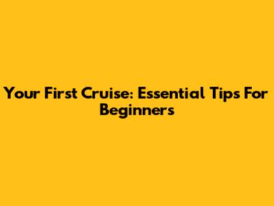 Your First Cruise: Essential Tips For Beginners